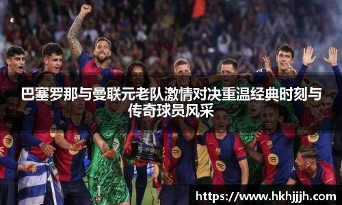 巴塞罗那与曼联元老队激情对决重温经典时刻与传奇球员风采